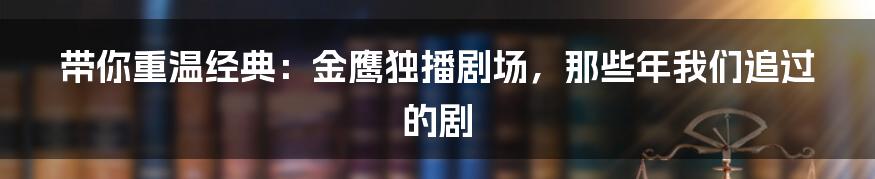 带你重温经典：金鹰独播剧场，那些年我们追过的剧