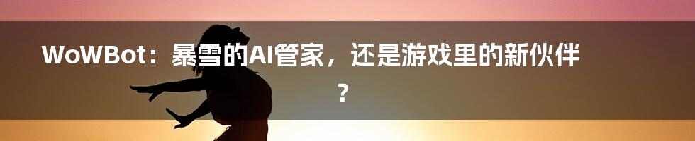 WoWBot:暴雪的AI管家,还是游戏里的新伙伴?