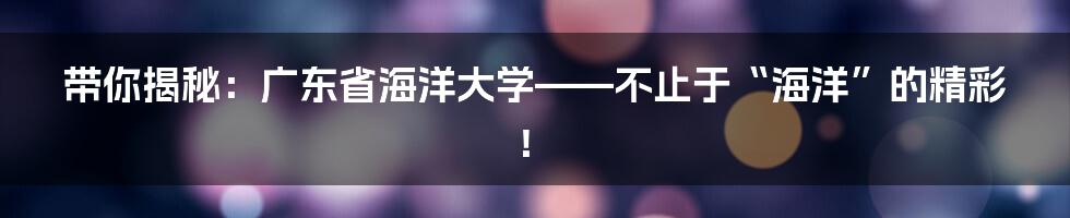 带你揭秘:广东省海洋大学——不止于“海洋”的精彩!