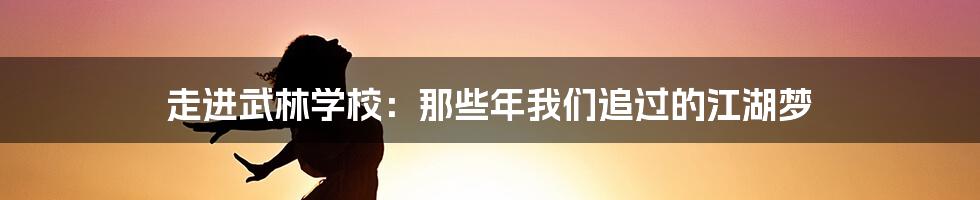 走进武林学校:那些年我们追过的江湖梦