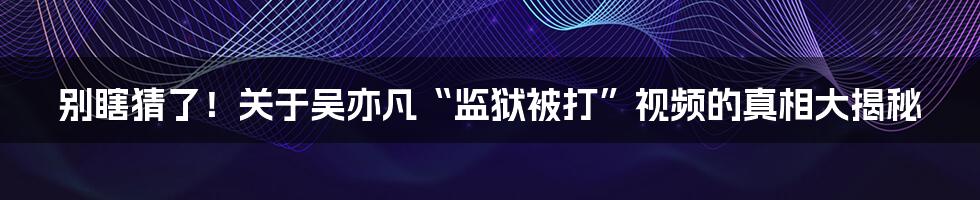 别瞎猜了！关于吴亦凡“监狱被打”视频的真相大揭秘