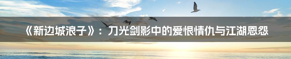《新边城浪子》：刀光剑影中的爱恨情仇与江湖恩怨