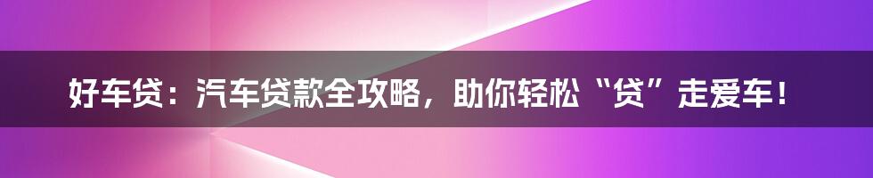 好车贷：汽车贷款全攻略，助你轻松“贷”走爱车！