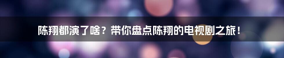 陈翔都演了啥？带你盘点陈翔的电视剧之旅！