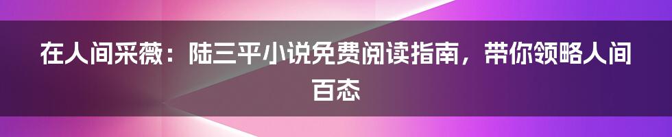 在人间采薇:陆三平小说免费阅读指南,带你领略人间百态