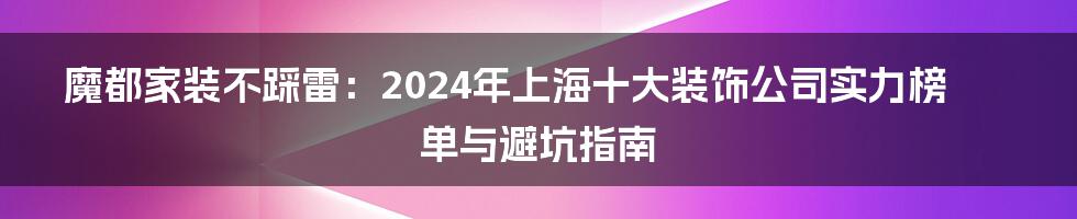 魔都家装不踩雷：2024年上海十大装饰公司实力榜单与避坑指南