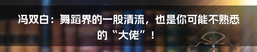 冯双白:舞蹈界的一股清流,也是你可能不熟悉的“大佬”!