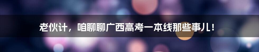 老伙计，咱聊聊广西高考一本线那些事儿！