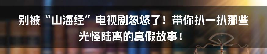别被“山海经”电视剧忽悠了!带你扒一扒那些光怪陆离的真假故事!