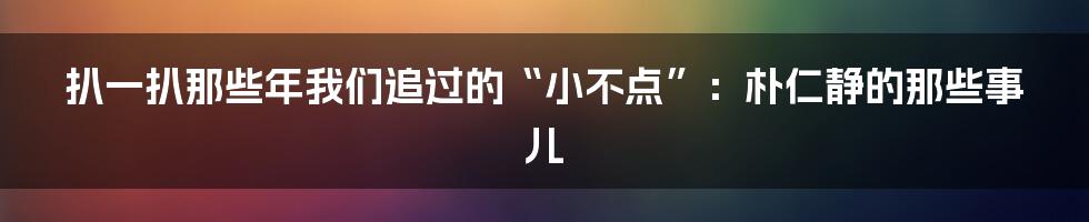 扒一扒那些年我们追过的“小不点”:朴仁静的那些事儿