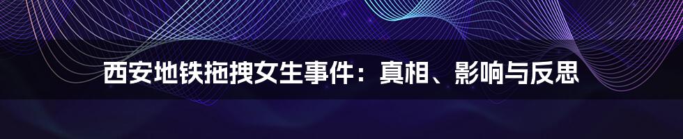 西安地铁拖拽女生事件:真相、影响与反思
