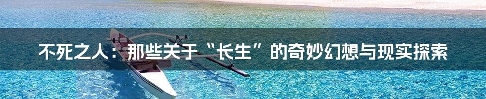不死之人:那些关于“长生”的奇妙幻想与现实探索