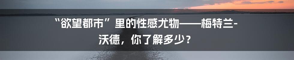 “欲望都市”里的性感尤物——梅特兰-沃德,你了解多少?