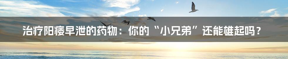 治疗阳痿早泄的药物：你的“小兄弟”还能雄起吗？