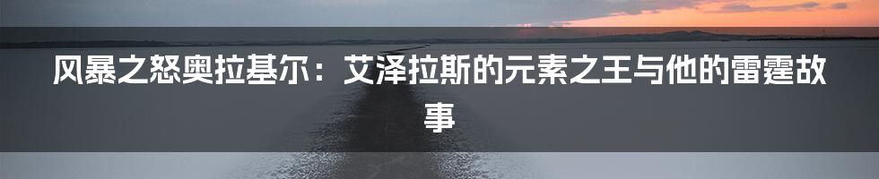 风暴之怒奥拉基尔:艾泽拉斯的元素之王与他的雷霆故事