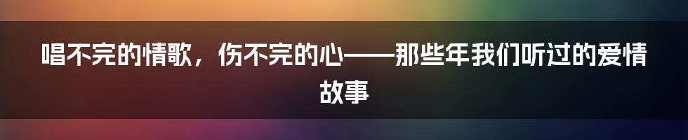 唱不完的情歌,伤不完的心——那些年我们听过的爱情故事