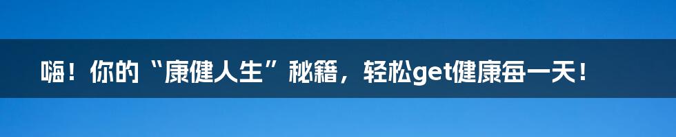 嗨！你的“康健人生”秘籍，轻松get健康每一天！