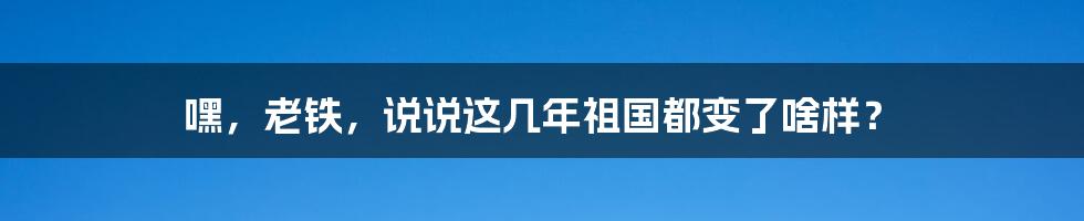 嘿,老铁,说说这几年祖国都变了啥样?