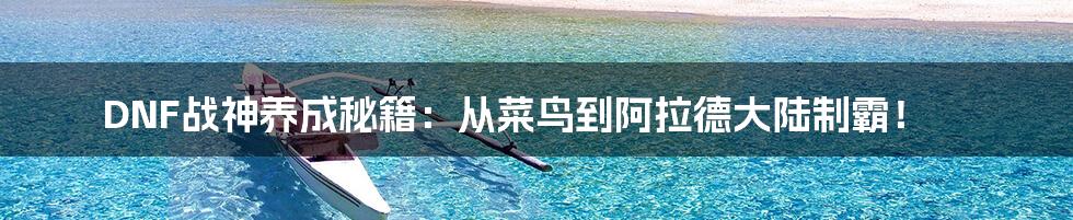 DNF战神养成秘籍:从菜鸟到阿拉德大陆制霸!
