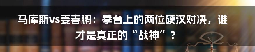 马库斯vs姜春鹏:拳台上的两位硬汉对决,谁才是真正的“战神”?