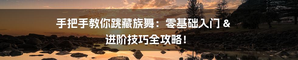 手把手教你跳藏族舞:零基础入门 & 进阶技巧全攻略!