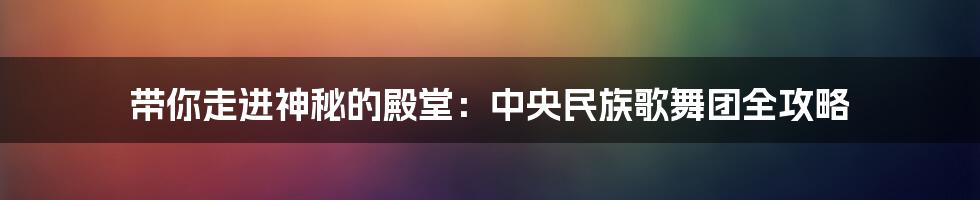 带你走进神秘的殿堂:中央民族歌舞团全攻略