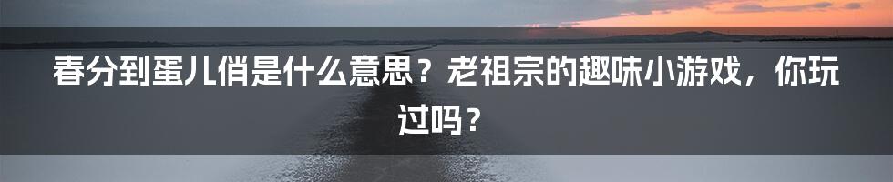 春分到蛋儿俏是什么意思？老祖宗的趣味小游戏，你玩过吗？