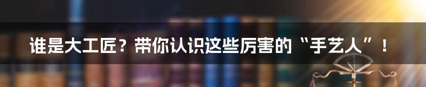 谁是大工匠？带你认识这些厉害的“手艺人”！