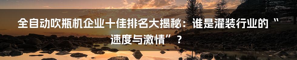 全自动吹瓶机企业十佳排名大揭秘:谁是灌装行业的“速度与激情”?