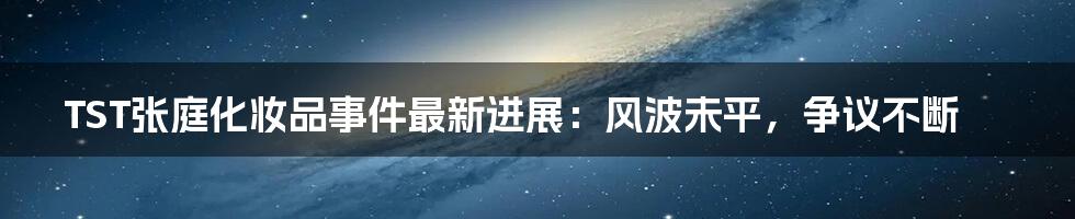 TST张庭化妆品事件最新进展:风波未平,争议不断