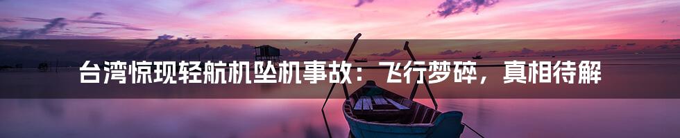 台湾惊现轻航机坠机事故：飞行梦碎，真相待解