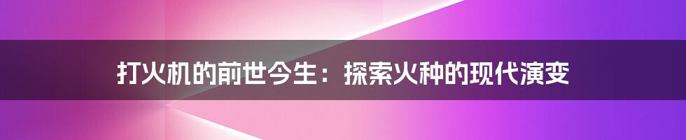 打火机的前世今生:探索火种的现代演变