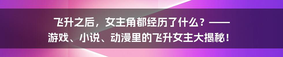 飞升之后,女主角都经历了什么?—— 游戏、小说、动漫里的飞升女主大揭秘!