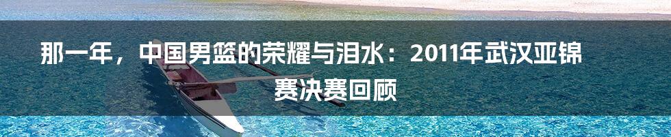 那一年,中国男篮的荣耀与泪水:2011年武汉亚锦赛决赛回顾