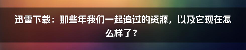 迅雷下载:那些年我们一起追过的资源,以及它现在怎么样了?