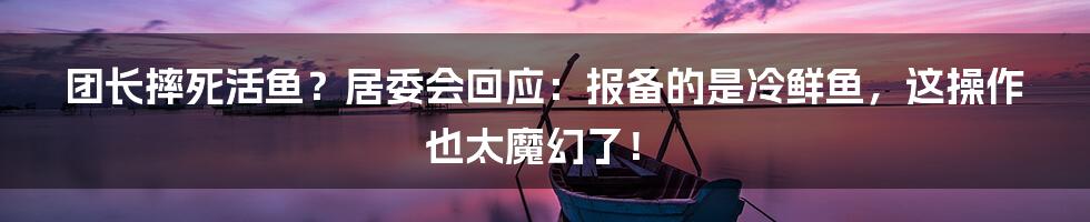 团长摔死活鱼?居委会回应:报备的是冷鲜鱼,这操作也太魔幻了!