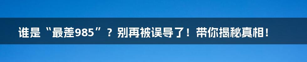 谁是“最差985”?别再被误导了!带你揭秘真相!