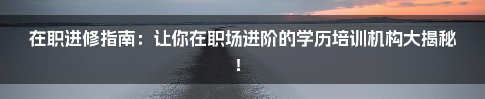 在职进修指南：让你在职场进阶的学历培训机构大揭秘！