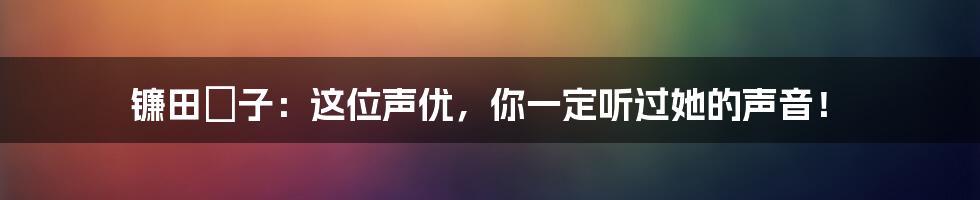 镰田紘子:这位声优,你一定听过她的声音!