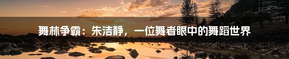 舞林争霸:朱洁静,一位舞者眼中的舞蹈世界