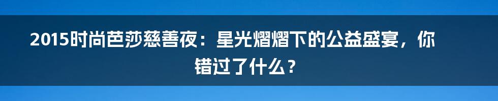 2015时尚芭莎慈善夜:星光熠熠下的公益盛宴,你错过了什么?