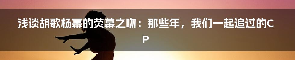 浅谈胡歌杨幂的荧幕之吻：那些年，我们一起追过的CP