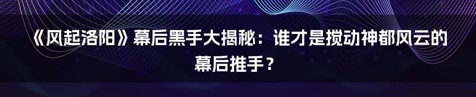 《风起洛阳》幕后黑手大揭秘:谁才是搅动神都风云的幕后推手?