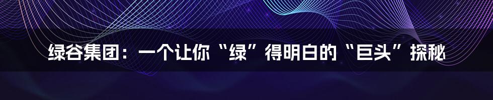 绿谷集团:一个让你“绿”得明白的“巨头”探秘