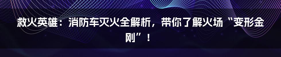 救火英雄:消防车灭火全解析,带你了解火场“变形金刚”!