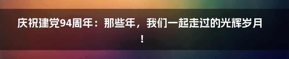 庆祝建党94周年：那些年，我们一起走过的光辉岁月！