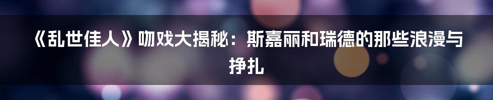 《乱世佳人》吻戏大揭秘:斯嘉丽和瑞德的那些浪漫与挣扎