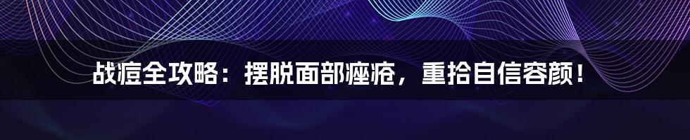 战痘全攻略：摆脱面部痤疮，重拾自信容颜！