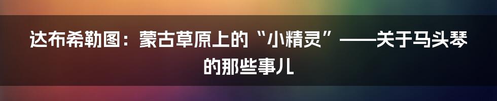 达布希勒图:蒙古草原上的“小精灵”——关于马头琴的那些事儿
