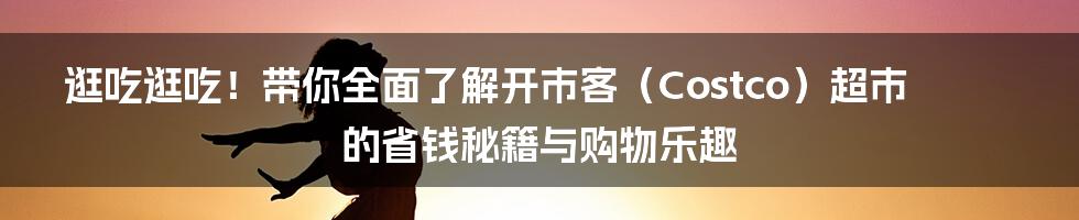 逛吃逛吃!带你全面了解开市客(Costco)超市的省钱秘籍与购物乐趣